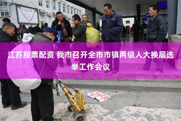 江苏股票配资 我市召开全市市镇两级人大换届选举工作会议