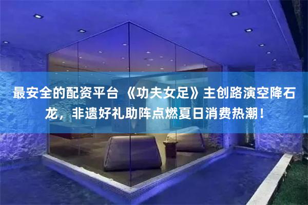 最安全的配资平台 《功夫女足》主创路演空降石龙，非遗好礼助阵点燃夏日消费热潮！