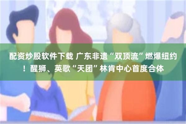 配资炒股软件下载 广东非遗“双顶流”燃爆纽约！醒狮、英歌“天团”林肯中心首度合体