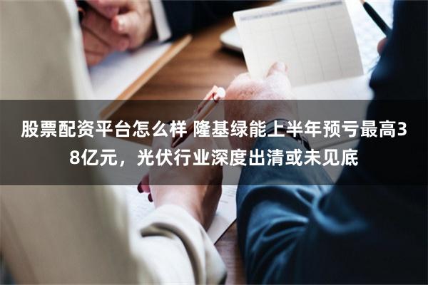 股票配资平台怎么样 隆基绿能上半年预亏最高38亿元，光伏行业深度出清或未见底