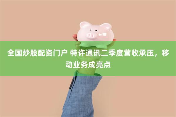 全国炒股配资门户 特许通讯二季度营收承压，移动业务成亮点