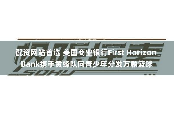 配资网站首选 美国商业银行First Horizon Bank携手黄蜂队向青少年分发万颗篮球