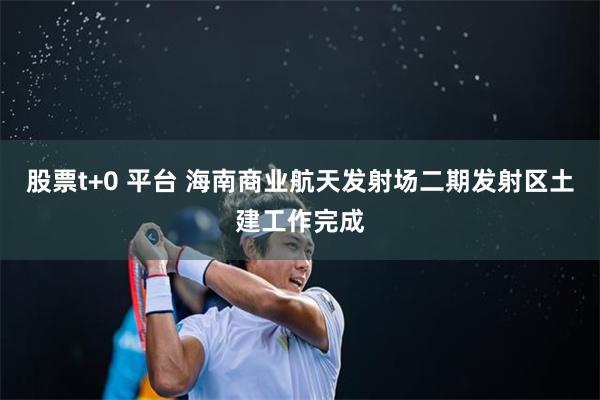 股票t+0 平台 海南商业航天发射场二期发射区土建工作完成