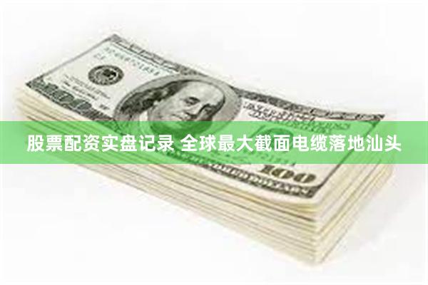 股票配资实盘记录 全球最大截面电缆落地汕头