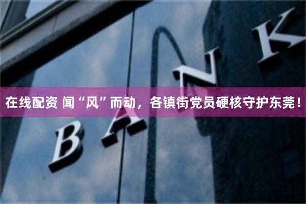 在线配资 闻“风”而动，各镇街党员硬核守护东莞！