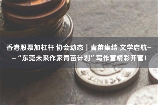 香港股票加杠杆 协会动态｜青苗集结 文学启航——“东莞未来作家青苗计划”写作营精彩开营！