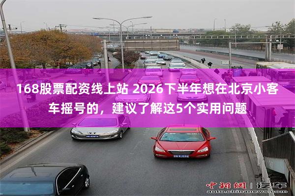 168股票配资线上站 2026下半年想在北京小客车摇号的，建议了解这5个实用问题