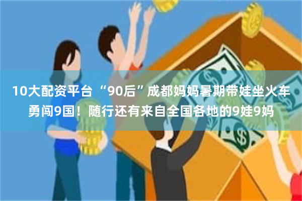 10大配资平台 “90后”成都妈妈暑期带娃坐火车勇闯9国！随行还有来自全国各地的9娃9妈