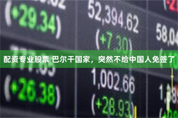 配资专业股票 巴尔干国家，突然不给中国人免签了