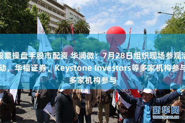 股票操盘手股市配资 华润微：7月28日组织现场参观活动，华福证券、Keystone Investors等多家机构参与