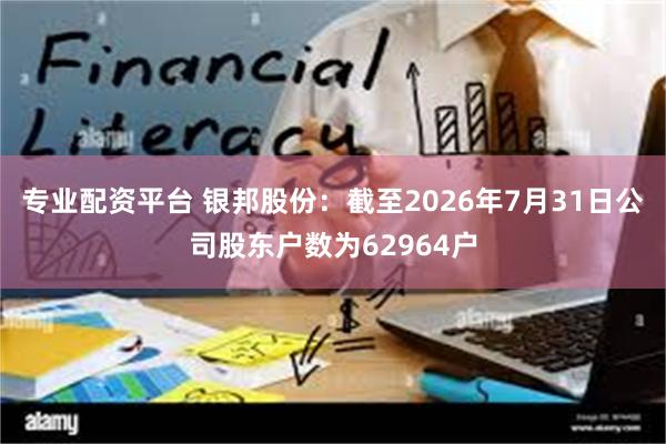 专业配资平台 银邦股份：截至2026年7月31日公司股东户数为62964户