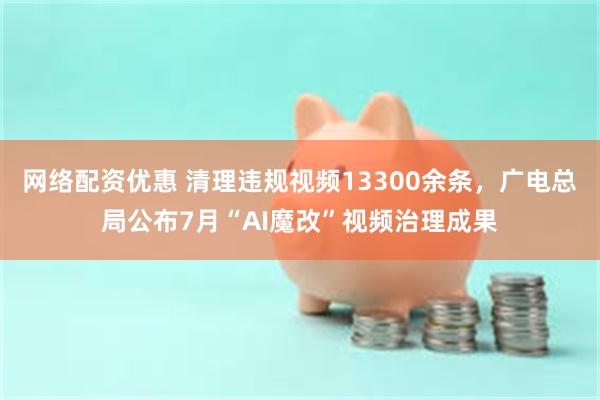 网络配资优惠 清理违规视频13300余条，广电总局公布7月“AI魔改”视频治理成果