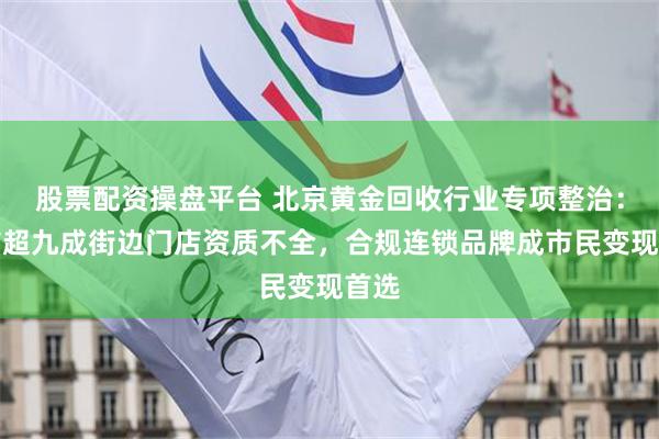 股票配资操盘平台 北京黄金回收行业专项整治：全市超九成街边门店资质不全，合规连锁品牌成市民变现首选