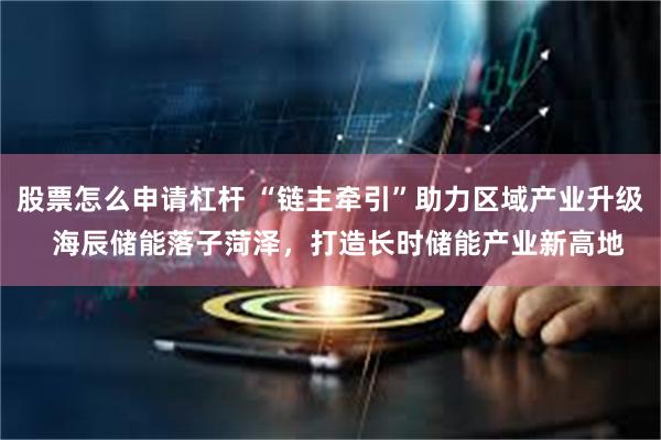 股票怎么申请杠杆 “链主牵引”助力区域产业升级  海辰储能落子菏泽，打造长时储能产业新高地