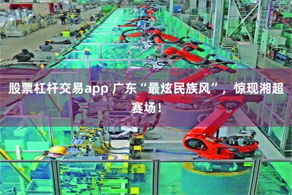 股票杠杆交易app 广东“最炫民族风”，惊现湘超赛场！