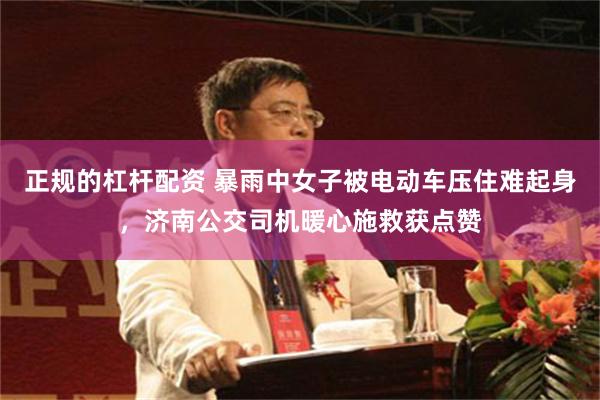 正规的杠杆配资 暴雨中女子被电动车压住难起身，济南公交司机暖心施救获点赞