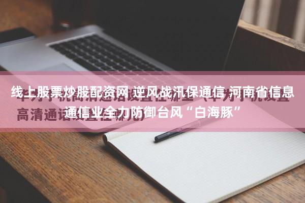 线上股票炒股配资网 逆风战汛保通信 河南省信息通信业全力防御台风“白海豚”
