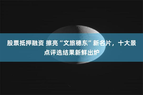 股票抵押融资 擦亮“文旅穗东”新名片,十大景点评选结果新鲜出炉
