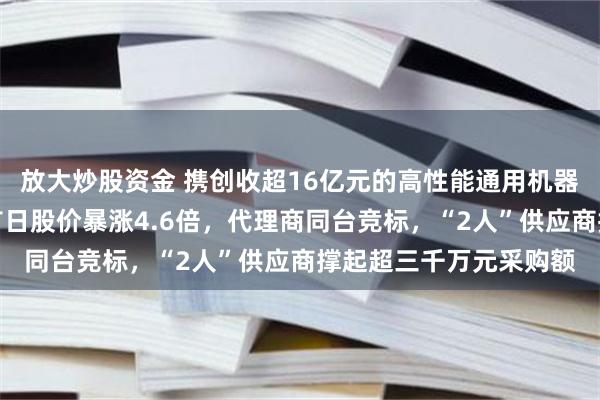 放大炒股资金 携创收超16亿元的高性能通用机器人登陆科创板，上市首日股价暴涨4.6倍，代理商同台竞标，“2人”供应商撑起超三千万元采购额