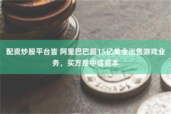 配资炒股平台皆 阿里巴巴超15亿美金出售游戏业务，买方是中信资本
