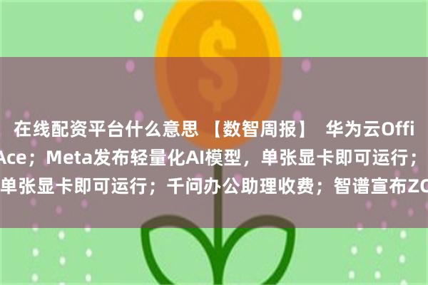 在线配资平台什么意思 【数智周报】  华为云OfficeClaw升级为OfficeAce；Meta发布轻量化AI模型，单张显卡即可运行；千问办公助理收费；智谱宣布ZCode全面升级