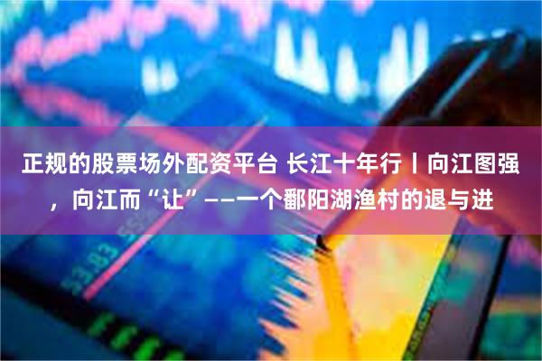 正规的股票场外配资平台 长江十年行丨向江图强，向江而“让”——一个鄱阳湖渔村的退与进