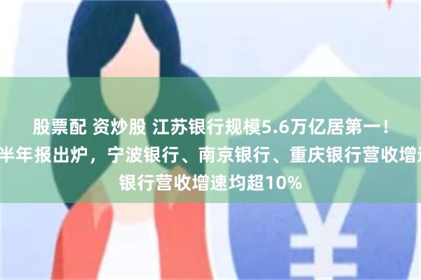 股票配 资炒股 江苏银行规模5.6万亿居第一！4家城商行半年报出炉，宁波银行、南京银行、重庆银行营收增速均超10%