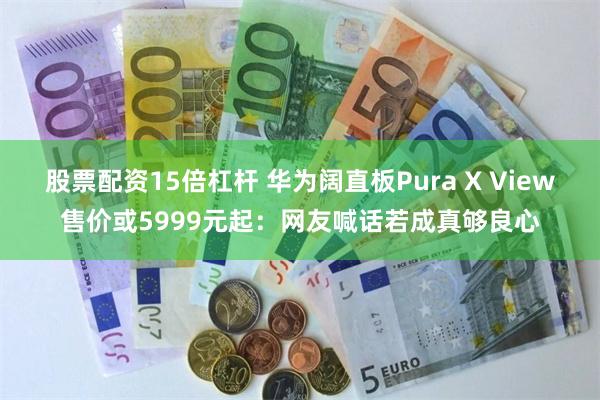 股票配资15倍杠杆 华为阔直板Pura X View售价或5999元起：网友喊话若成真够良心