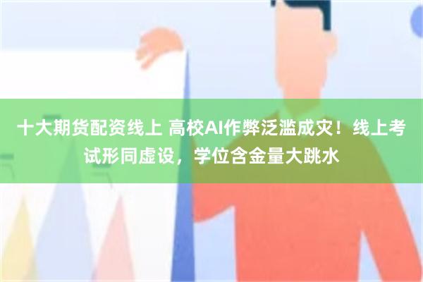 十大期货配资线上 高校AI作弊泛滥成灾！线上考试形同虚设，学位含金量大跳水