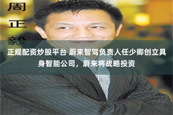 正规配资炒股平台 蔚来智驾负责人任少卿创立具身智能公司，蔚来将战略投资