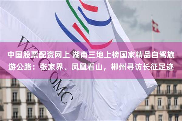 中国股票配资网上 湖南三地上榜国家精品自驾旅游公路：张家界、凤凰看山，郴州寻访长征足迹