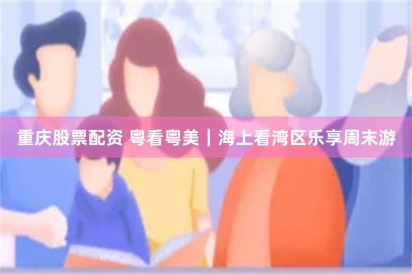 重庆股票配资 粤看粤美｜海上看湾区乐享周末游