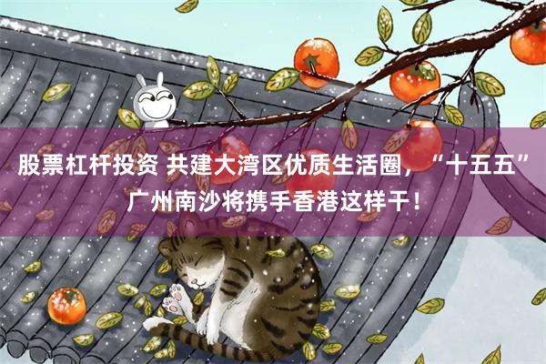 股票杠杆投资 共建大湾区优质生活圈，“十五五”广州南沙将携手香港这样干！