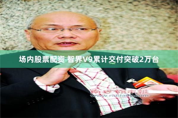 场内股票配资 智界V9累计交付突破2万台