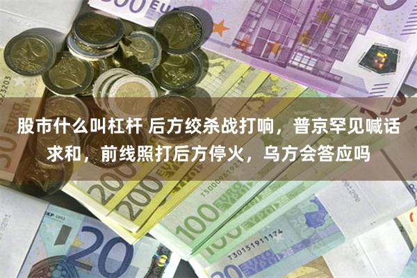 股市什么叫杠杆 后方绞杀战打响，普京罕见喊话求和，前线照打后方停火，乌方会答应吗