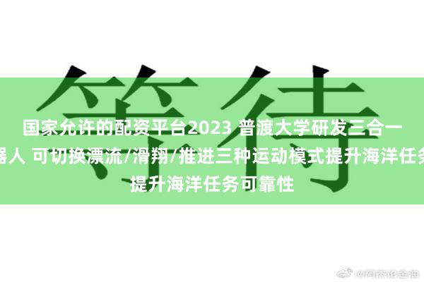 国家允许的配资平台2023 普渡大学研发三合一水下机器人 可切换漂流/滑翔/推进三种运动模式提升海洋任务可靠性