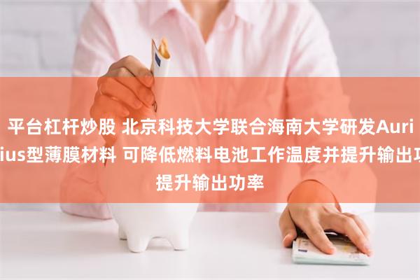 平台杠杆炒股 北京科技大学联合海南大学研发Aurivillius型薄膜材料 可降低燃料电池工作温度并提升输出功率