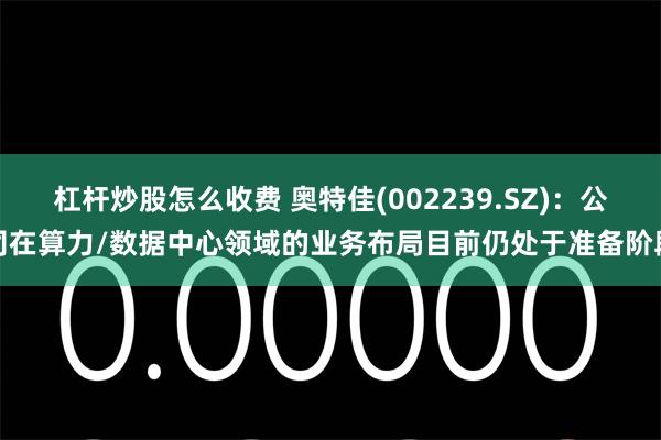杠杆炒股怎么收费 奥特佳(002239.SZ)：公司在算力/数据中心领域的业务布局目前仍处于准备阶段