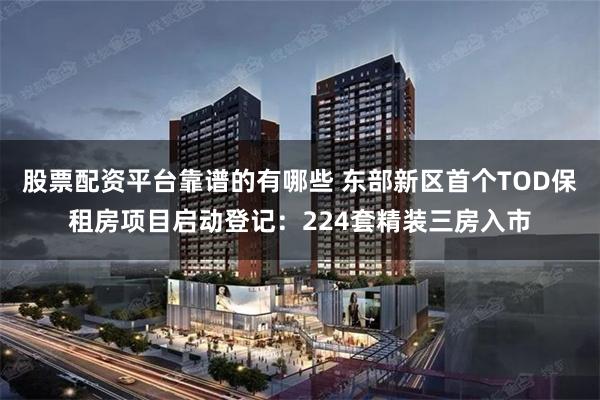 股票配资平台靠谱的有哪些 东部新区首个TOD保租房项目启动登记：224套精装三房入市