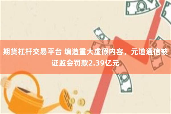 期货杠杆交易平台 编造重大虚假内容，元道通信被证监会罚款2.39亿元