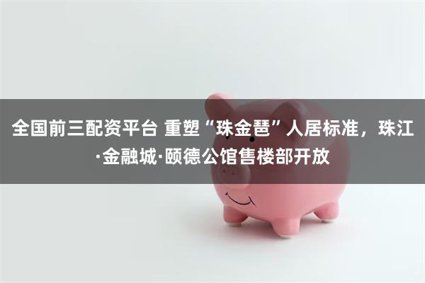 全国前三配资平台 重塑“珠金琶”人居标准，珠江·金融城·颐德公馆售楼部开放