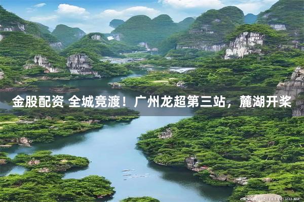 金股配资 全城竞渡！广州龙超第三站，麓湖开桨