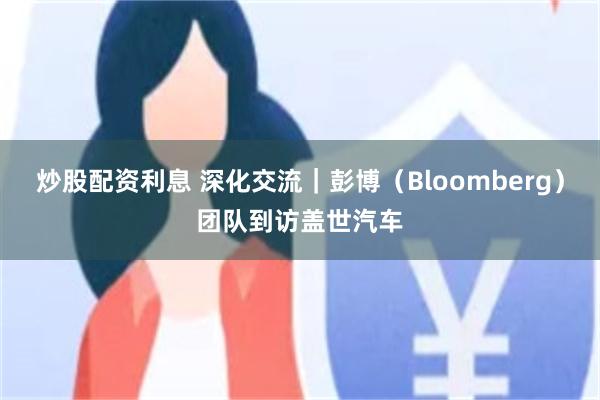 炒股配资利息 深化交流｜彭博（Bloomberg）团队到访盖世汽车