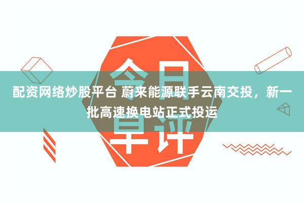 配资网络炒股平台 蔚来能源联手云南交投,新一批高速换电站正式投运