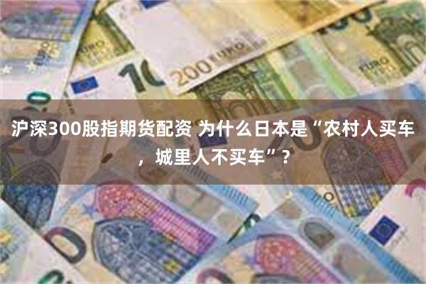 沪深300股指期货配资 为什么日本是“农村人买车，城里人不买车”？