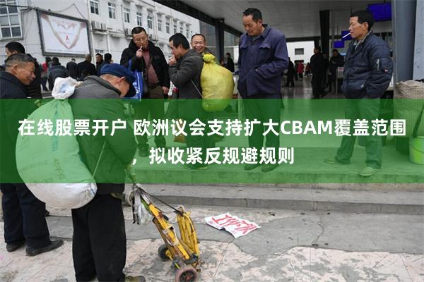 在线股票开户 欧洲议会支持扩大CBAM覆盖范围，拟收紧反规避规则