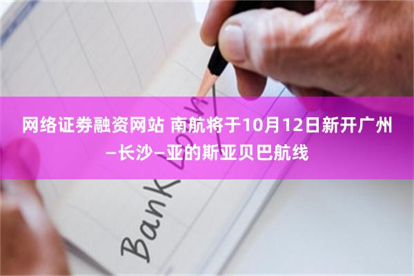网络证劵融资网站 南航将于10月12日新开广州—长沙—亚的斯亚贝巴航线