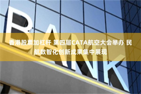 香港股票加杠杆 第四届CATA航空大会举办 民航数智化创新成果集中展现