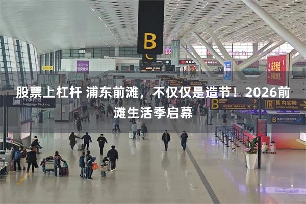 股票上杠杆 浦东前滩，不仅仅是造节！2026前滩生活季启幕