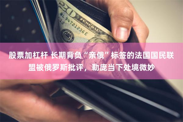 股票加杠杆 长期背负“亲俄”标签的法国国民联盟被俄罗斯批评，勒庞当下处境微妙